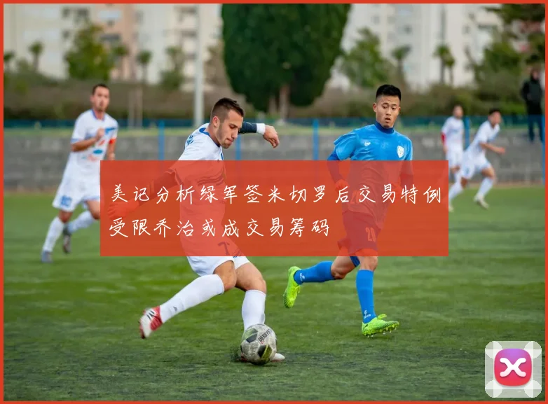 美记分析绿军签米切罗后交易特例受限乔治或成交易筹码