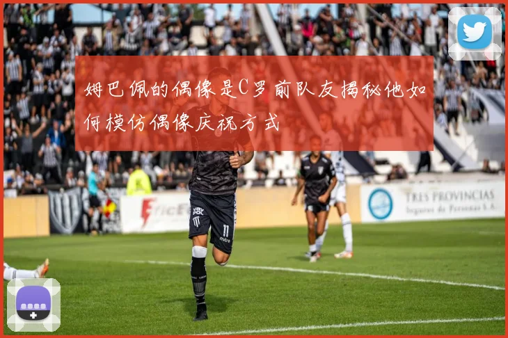 姆巴佩的偶像是C罗前队友揭秘他如何模仿偶像庆祝方式