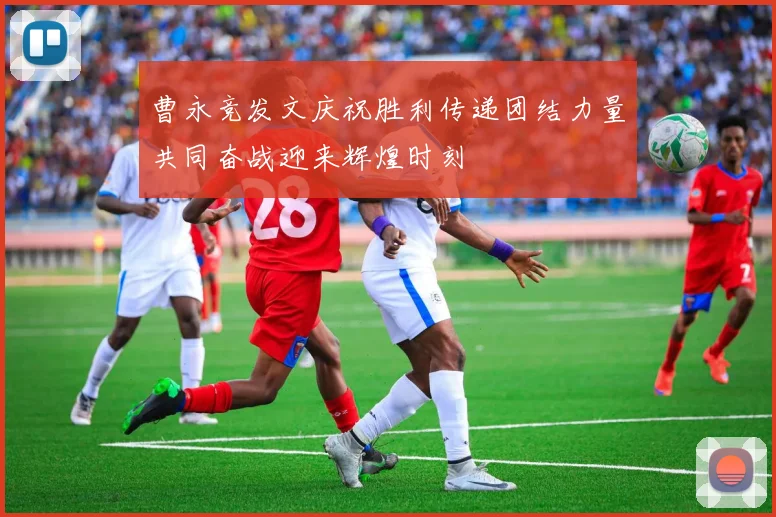 曹永竞发文庆祝胜利传递团结力量共同奋战迎来辉煌时刻