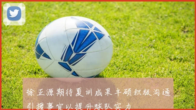 徐正源期待夏训成果丰硕积极沟通引援事宜以提升球队实力