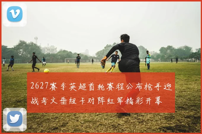 2627赛季英超首轮赛程公布枪手迎战考文垂纽卡对阵红军精彩开幕