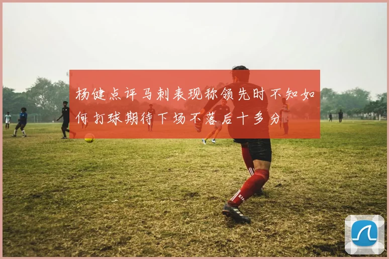 杨健点评马刺表现称领先时不知如何打球期待下场不落后十多分