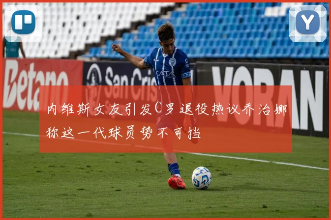内维斯女友引发C罗退役热议乔治娜称这一代球员势不可挡