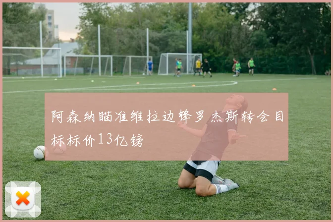 阿森纳瞄准维拉边锋罗杰斯转会目标标价13亿镑
