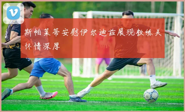 斯帕莱蒂安慰伊尔迪兹展现教练关怀情深厚