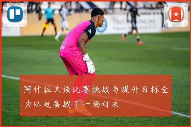 阿什拉夫谈比赛挑战与提升目标全力以赴备战下一场对决