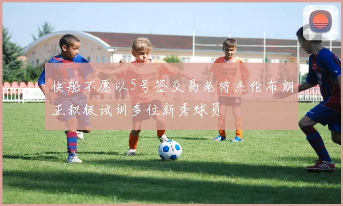 快船不愿以5号签交易老将杰伦布朗正积极试训多位新秀球员